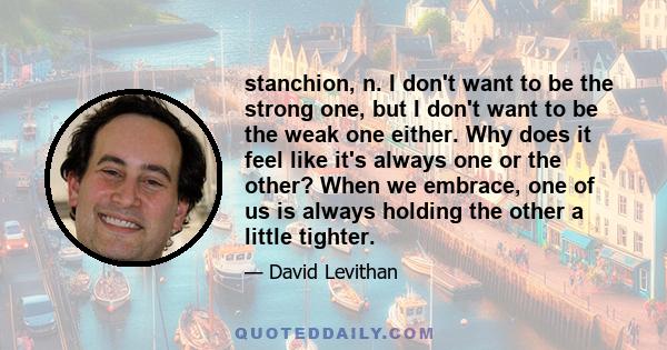 stanchion, n. I don't want to be the strong one, but I don't want to be the weak one either. Why does it feel like it's always one or the other? When we embrace, one of us is always holding the other a little tighter.