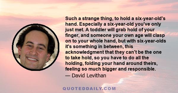 Such a strange thing, to hold a six-year-old's hand. Especially a six-year-old you've only just met. A toddler will grab hold of your finger, and someone your own age will clasp on to your whole hand, but with