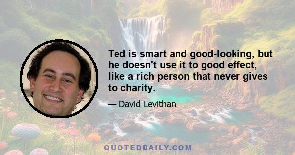 Ted is smart and good-looking, but he doesn't use it to good effect, like a rich person that never gives to charity.