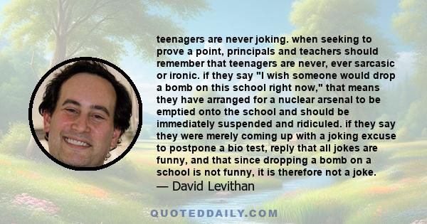 teenagers are never joking. when seeking to prove a point, principals and teachers should remember that teenagers are never, ever sarcasic or ironic. if they say I wish someone would drop a bomb on this school right