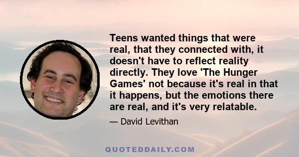 Teens wanted things that were real, that they connected with, it doesn't have to reflect reality directly. They love 'The Hunger Games' not because it's real in that it happens, but the emotions there are real, and it's 