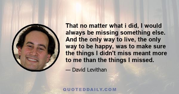 That no matter what i did, I would always be missing something else. And the only way to live, the only way to be happy, was to make sure the things I didn't miss meant more to me than the things I missed.