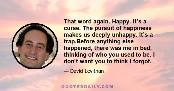 That word again. Happy. It’s a curse. The pursuit of happiness makes us deeply unhappy. It’s a trap.Before anything else happened, there was me in bed, thinking of who you used to be. I don’t want you to think I forgot.