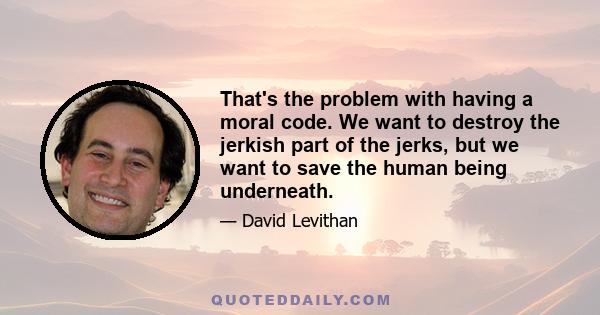 That's the problem with having a moral code. We want to destroy the jerkish part of the jerks, but we want to save the human being underneath.