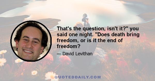 That's the question, isn't it? you said one night. Does death bring freedom, or is it the end of freedom?