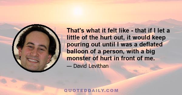 That's what it felt like - that if I let a little of the hurt out, it would keep pouring out until I was a deflated balloon of a person, with a big monster of hurt in front of me.