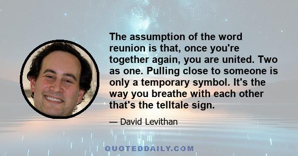 The assumption of the word reunion is that, once you're together again, you are united. Two as one. Pulling close to someone is only a temporary symbol. It's the way you breathe with each other that's the telltale sign.