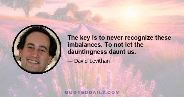 The key is to never recognize these imbalances. To not let the dauntingness daunt us.