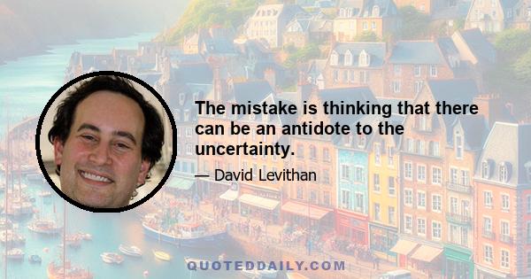 The mistake is thinking that there can be an antidote to the uncertainty.