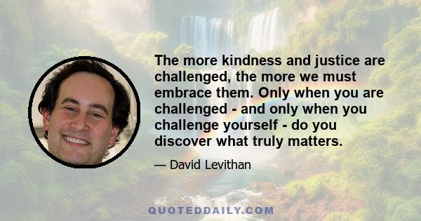 The more kindness and justice are challenged, the more we must embrace them. Only when you are challenged - and only when you challenge yourself - do you discover what truly matters.