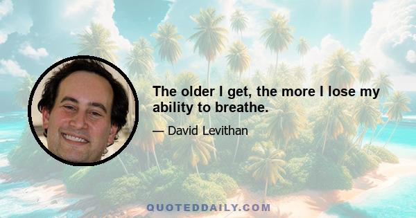 The older I get, the more I lose my ability to breathe.