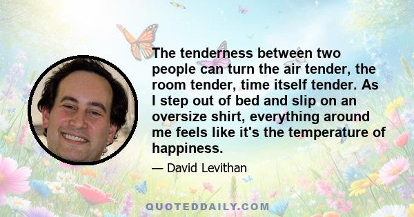 The tenderness between two people can turn the air tender, the room tender, time itself tender. As I step out of bed and slip on an oversize shirt, everything around me feels like it's the temperature of happiness.