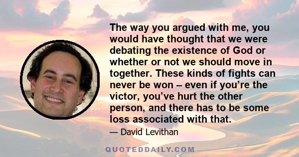 The way you argued with me, you would have thought that we were debating the existence of God or whether or not we should move in together. These kinds of fights can never be won – even if you’re the victor, you’ve hurt 