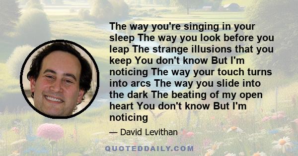 The way you're singing in your sleep The way you look before you leap The strange illusions that you keep You don't know But I'm noticing The way your touch turns into arcs The way you slide into the dark The beating of 