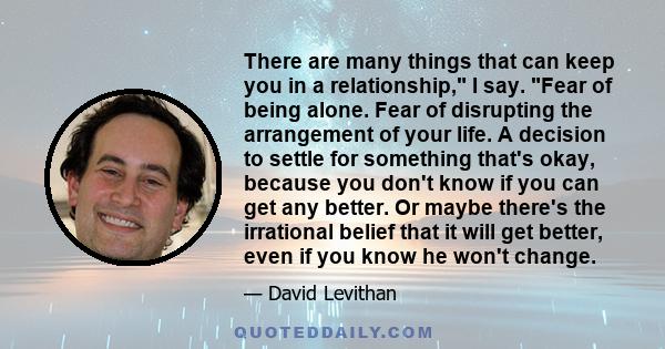 There are many things that can keep you in a relationship, I say. Fear of being alone. Fear of disrupting the arrangement of your life. A decision to settle for something that's okay, because you don't know if you can