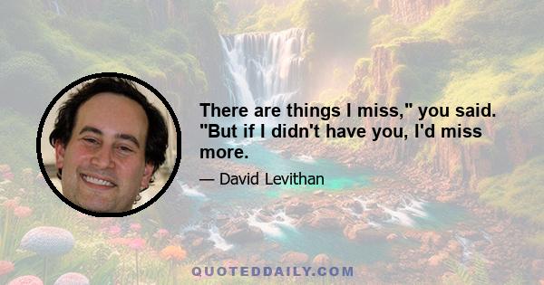 There are things I miss, you said. But if I didn't have you, I'd miss more.