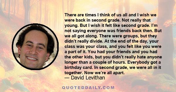 There are times I think of us all and I wish we were back in second grade. Not really that young. But I wish it felt like second grade. I’m not saying everyone was friends back then. But we all got along. There were