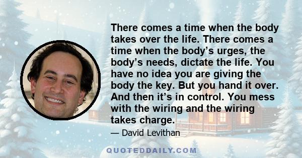 There comes a time when the body takes over the life. There comes a time when the body’s urges, the body’s needs, dictate the life. You have no idea you are giving the body the key. But you hand it over. And then it’s