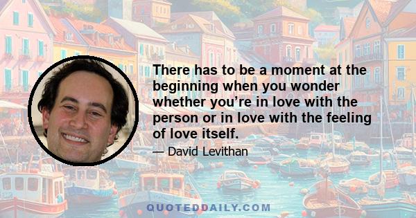 There has to be a moment at the beginning when you wonder whether you’re in love with the person or in love with the feeling of love itself.