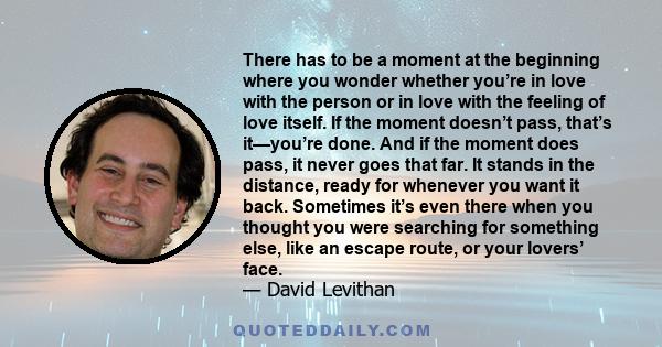 There has to be a moment at the beginning where you wonder whether you’re in love with the person or in love with the feeling of love itself. If the moment doesn’t pass, that’s it—you’re done. And if the moment does