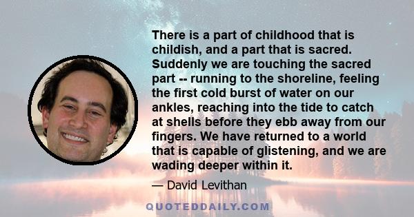 There is a part of childhood that is childish, and a part that is sacred. Suddenly we are touching the sacred part -- running to the shoreline, feeling the first cold burst of water on our ankles, reaching into the tide 