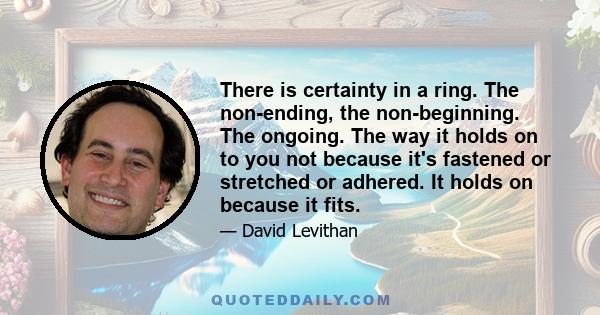 There is certainty in a ring. The non-ending, the non-beginning. The ongoing. The way it holds on to you not because it's fastened or stretched or adhered. It holds on because it fits.