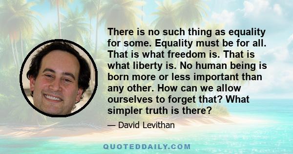 There is no such thing as equality for some. Equality must be for all. That is what freedom is. That is what liberty is. No human being is born more or less important than any other. How can we allow ourselves to forget 