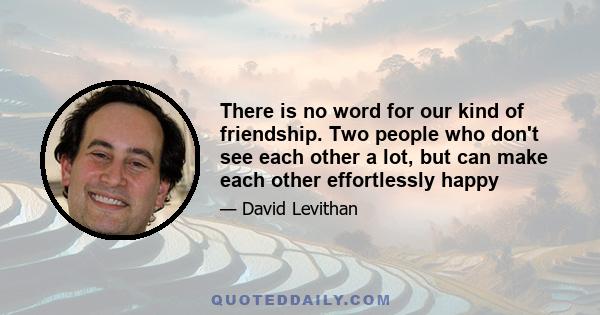 There is no word for our kind of friendship. Two people who don't see each other a lot, but can make each other effortlessly happy