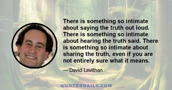 There is something so intimate about saying the truth out loud. There is something so intimate about hearing the truth said. There is something so intimate about sharing the truth, even if you are not entirely sure what 