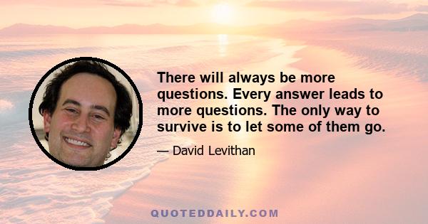 There will always be more questions. Every answer leads to more questions. The only way to survive is to let some of them go.