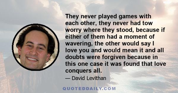 They never played games with each other, they never had tow worry where they stood, because if either of them had a moment of wavering, the other would say I love you and would mean it and all doubts were forgiven
