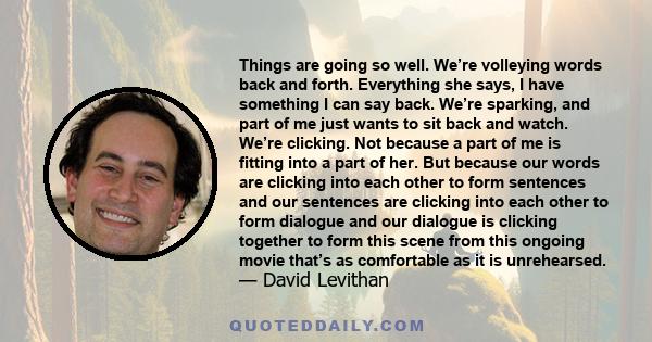 Things are going so well. We’re volleying words back and forth. Everything she says, I have something I can say back. We’re sparking, and part of me just wants to sit back and watch. We’re clicking. Not because a part