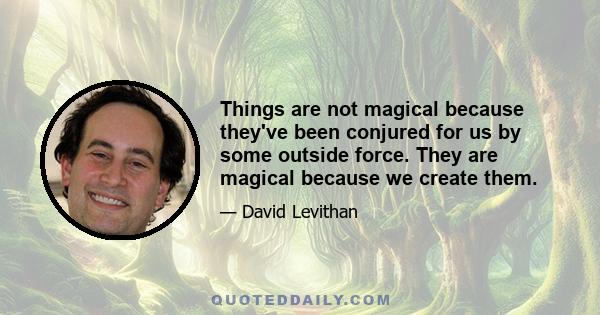 Things are not magical because they've been conjured for us by some outside force. They are magical because we create them.