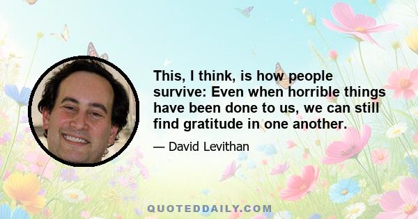 This, I think, is how people survive: Even when horrible things have been done to us, we can still find gratitude in one another.