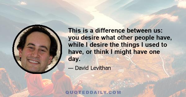 This is a difference between us: you desire what other people have, while I desire the things I used to have, or think I might have one day.