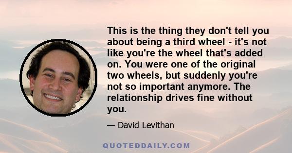 This is the thing they don't tell you about being a third wheel - it's not like you're the wheel that's added on. You were one of the original two wheels, but suddenly you're not so important anymore. The relationship