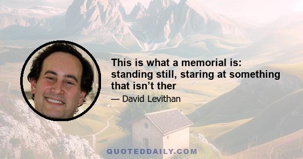 This is what a memorial is: standing still, staring at something that isn’t ther