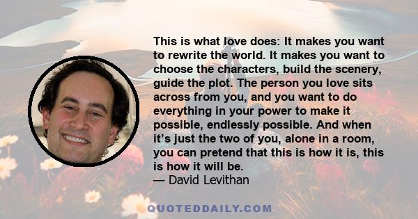 This is what love does: It makes you want to rewrite the world. It makes you want to choose the characters, build the scenery, guide the plot. The person you love sits across from you, and you want to do everything in