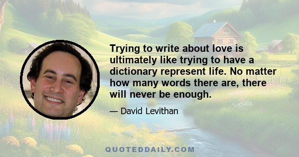 Trying to write about love is ultimately like trying to have a dictionary represent life. No matter how many words there are, there will never be enough.