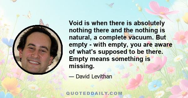 Void is when there is absolutely nothing there and the nothing is natural, a complete vacuum. But empty - with empty, you are aware of what's supposed to be there. Empty means something is missing.