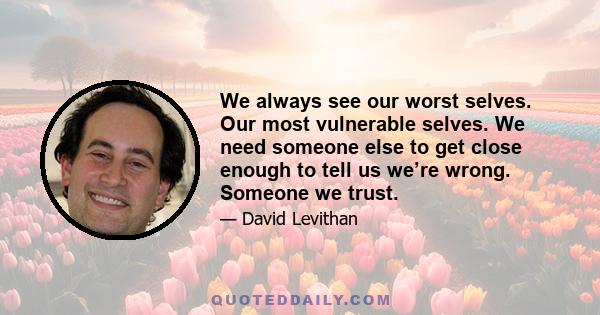 We always see our worst selves. Our most vulnerable selves. We need someone else to get close enough to tell us we’re wrong. Someone we trust.