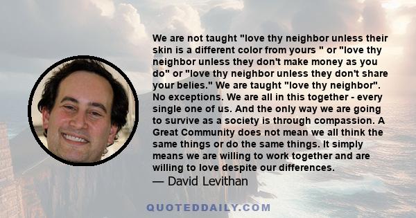 We are not taught love thy neighbor unless their skin is a different color from yours  or love thy neighbor unless they don't make money as you do or love thy neighbor unless they don't share your belies. We are taught