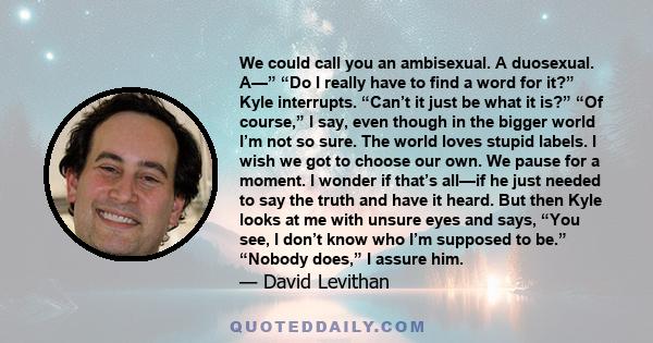 We could call you an ambisexual. A duosexual. A—” “Do I really have to find a word for it?” Kyle interrupts. “Can’t it just be what it is?” “Of course,” I say, even though in the bigger world I’m not so sure. The world