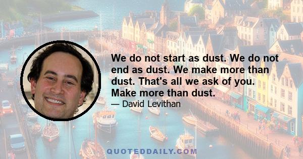 We do not start as dust. We do not end as dust. We make more than dust. That's all we ask of you. Make more than dust.