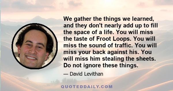 We gather the things we learned, and they don't nearly add up to fill the space of a life. You will miss the taste of Froot Loops. You will miss the sound of traffic. You will miss your back against his. You will miss