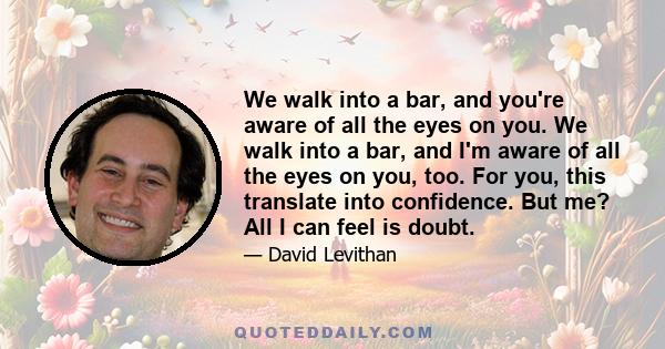 We walk into a bar, and you're aware of all the eyes on you. We walk into a bar, and I'm aware of all the eyes on you, too. For you, this translate into confidence. But me? All I can feel is doubt.