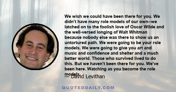 We wish we could have been there for you. We didn't have many role models of our own--we latched on to the foolish love of Oscar Wilde and the well-versed longing of Walt Whitman because nobody else was there to show us 