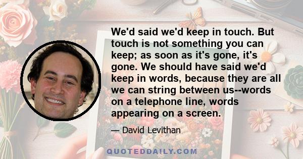 We'd said we'd keep in touch. But touch is not something you can keep; as soon as it's gone, it's gone. We should have said we'd keep in words, because they are all we can string between us--words on a telephone line,