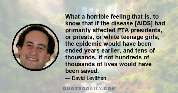 What a horrible feeling that is, to know that if the disease [AIDS] had primarily affected PTA presidents, or priests, or white teenage girls, the epidemic would have been ended years earlier, and tens of thousands, if