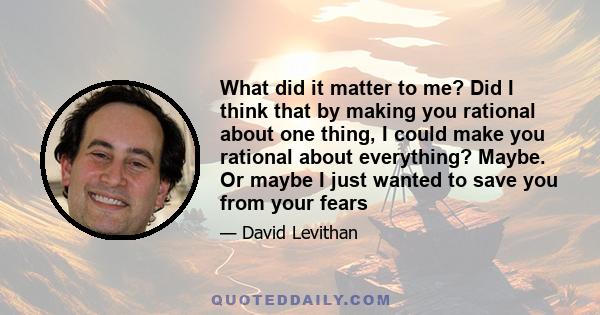 What did it matter to me? Did I think that by making you rational about one thing, I could make you rational about everything? Maybe. Or maybe I just wanted to save you from your fears